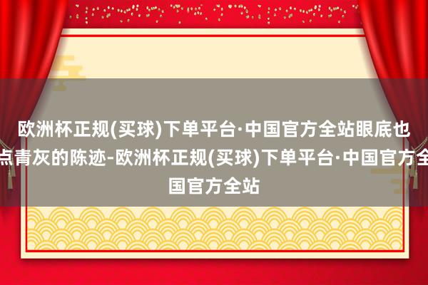 欧洲杯正规(买球)下单平台·中国官方全站眼底也有点青灰的陈迹-欧洲杯正规(买球)下单平台·中国官方全站