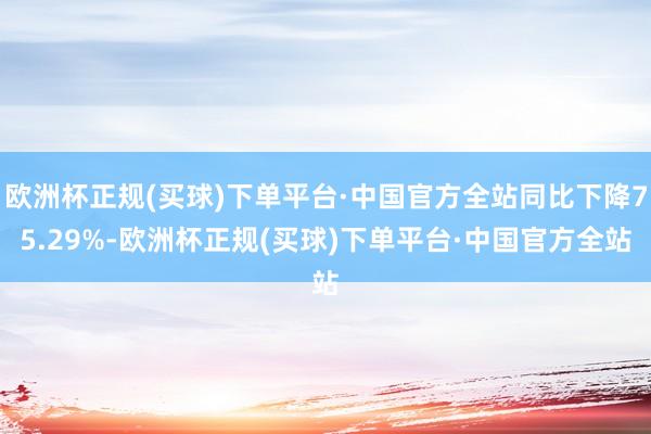 欧洲杯正规(买球)下单平台·中国官方全站同比下降75.29%-欧洲杯正规(买球)下单平台·中国官方全站
