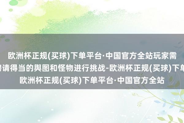 欧洲杯正规(买球)下单平台·中国官方全站玩家需要凭证我方的实力聘请得当的舆图和怪物进行挑战-欧洲杯正规(买球)下单平台·中国官方全站