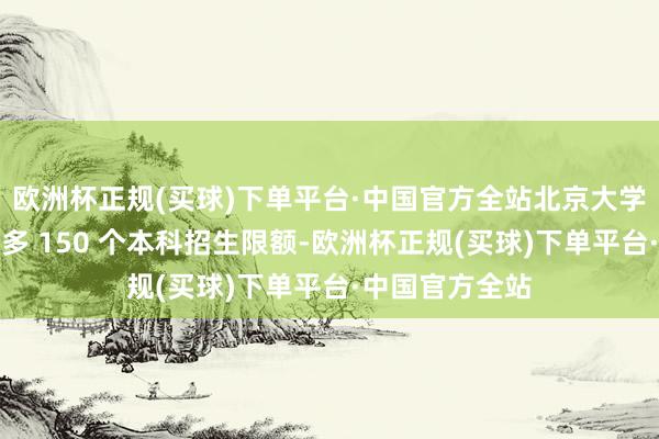 欧洲杯正规(买球)下单平台·中国官方全站北京大学本日晓谕将加多 150 个本科招生限额-欧洲杯正规(买球)下单平台·中国官方全站