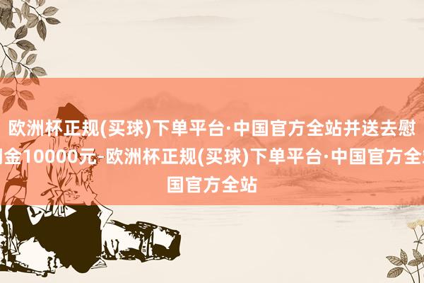 欧洲杯正规(买球)下单平台·中国官方全站并送去慰问金10000元-欧洲杯正规(买球)下单平台·中国官方全站