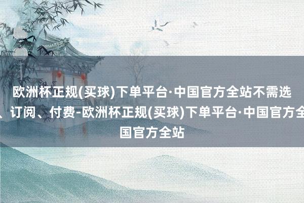 欧洲杯正规(买球)下单平台·中国官方全站不需选装、订阅、付费-欧洲杯正规(买球)下单平台·中国官方全站