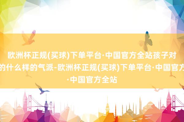 欧洲杯正规(买球)下单平台·中国官方全站孩子对母亲的什么样的气派-欧洲杯正规(买球)下单平台·中国官方全站