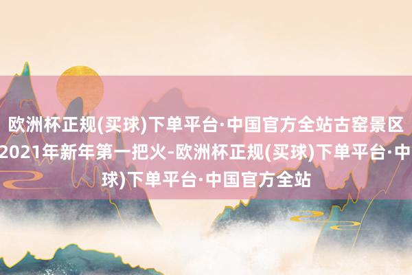 欧洲杯正规(买球)下单平台·中国官方全站古窑景区开启“烽火2021年新年第一把火-欧洲杯正规(买球)下单平台·中国官方全站