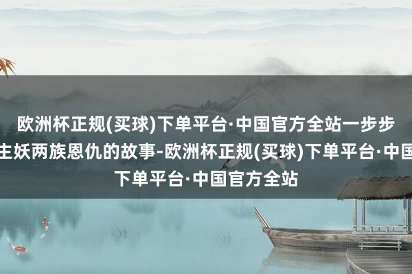 欧洲杯正规(买球)下单平台·中国官方全站一步步化解东谈主妖两族恩仇的故事-欧洲杯正规(买球)下单平台·中国官方全站