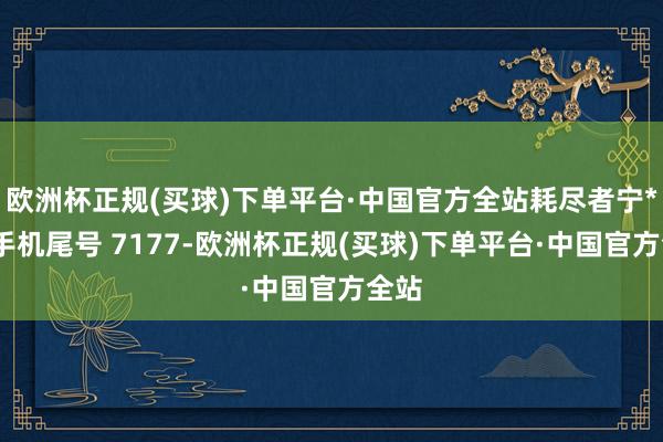 欧洲杯正规(买球)下单平台·中国官方全站耗尽者宁**（手机尾号 7177-欧洲杯正规(买球)下单平台·中国官方全站