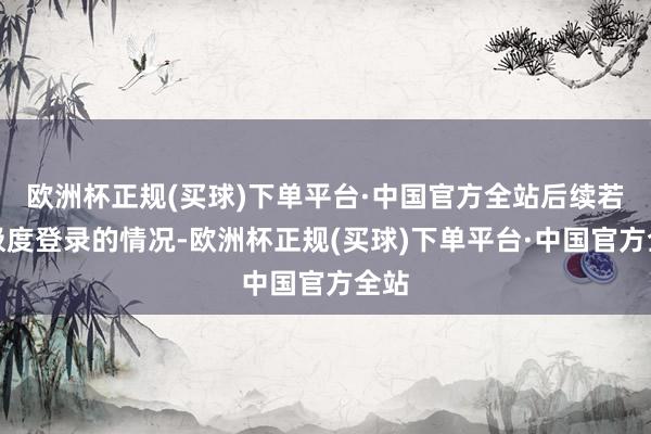 欧洲杯正规(买球)下单平台·中国官方全站后续若有极度登录的情况-欧洲杯正规(买球)下单平台·中国官方全站