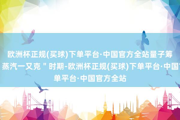 欧洲杯正规(买球)下单平台·中国官方全站量子筹谋插足＂蒸汽一又克＂时期-欧洲杯正规(买球)下单平台·中国官方全站