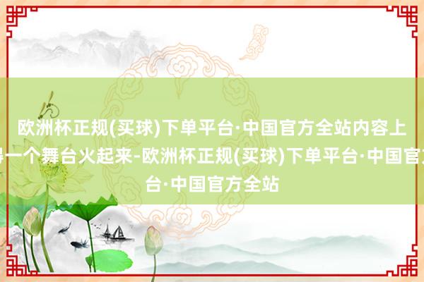 欧洲杯正规(买球)下单平台·中国官方全站内容上并莫得一个舞台火起来-欧洲杯正规(买球)下单平台·中国官方全站