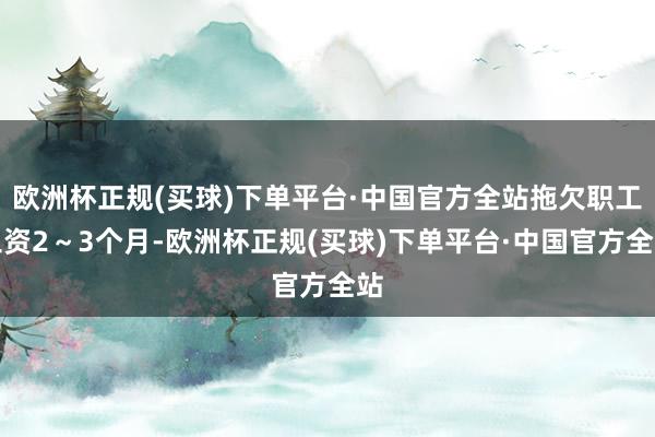 欧洲杯正规(买球)下单平台·中国官方全站拖欠职工工资2～3个月-欧洲杯正规(买球)下单平台·中国官方全站