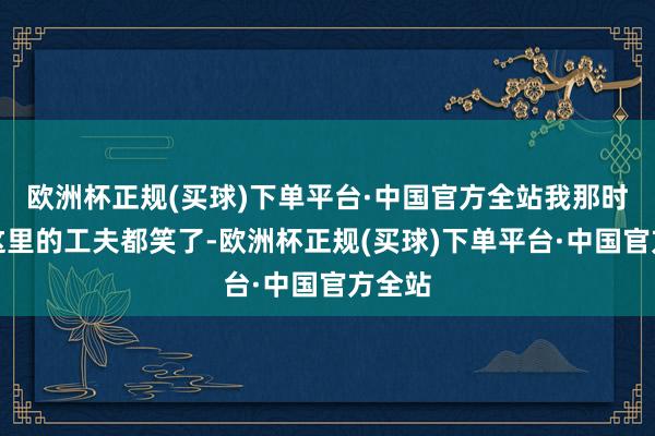 欧洲杯正规(买球)下单平台·中国官方全站我那时看到这里的工夫都笑了-欧洲杯正规(买球)下单平台·中国官方全站