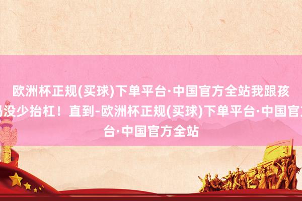 欧洲杯正规(买球)下单平台·中国官方全站我跟孩子姆妈没少抬杠！直到-欧洲杯正规(买球)下单平台·中国官方全站