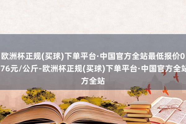 欧洲杯正规(买球)下单平台·中国官方全站最低报价0.76元/公斤-欧洲杯正规(买球)下单平台·中国官方全站