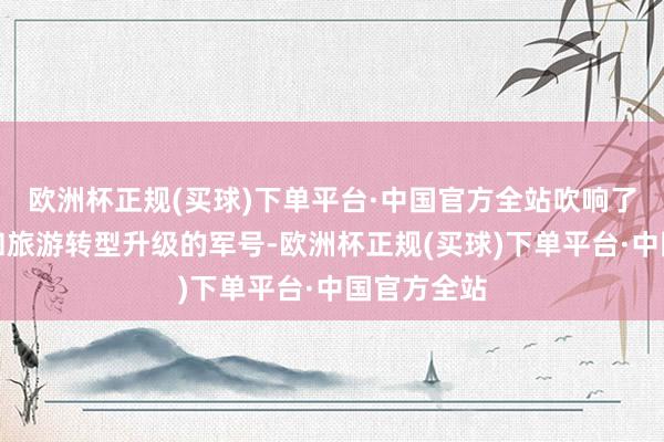 欧洲杯正规(买球)下单平台·中国官方全站吹响了云南文化和旅游转型升级的军号-欧洲杯正规(买球)下单平台·中国官方全站