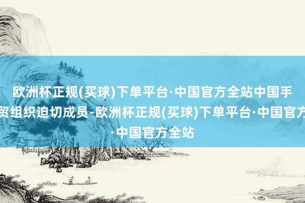 欧洲杯正规(买球)下单平台·中国官方全站中国手脚世贸组织迫切成员-欧洲杯正规(买球)下单平台·中国官方全站