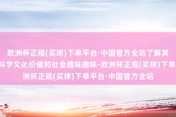 欧洲杯正规(买球)下单平台·中国官方全站了解其背后的历史布景、科学文化价值和社会趣味趣味-欧洲杯正规(买球)下单平台·中国官方全站