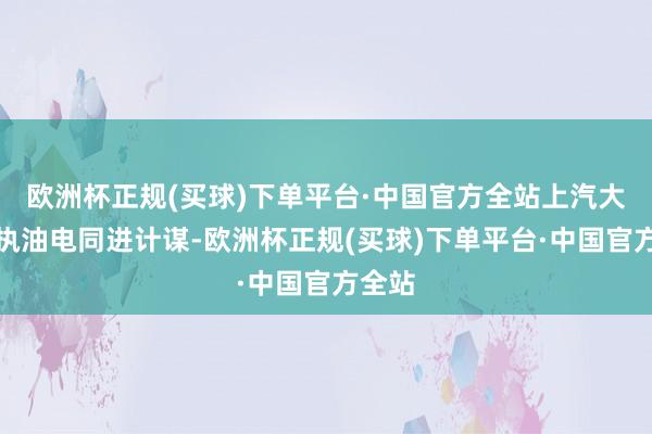 欧洲杯正规(买球)下单平台·中国官方全站上汽大家坚执油电同进计谋-欧洲杯正规(买球)下单平台·中国官方全站