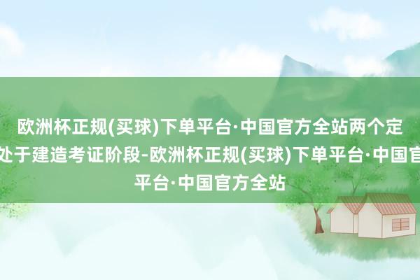欧洲杯正规(买球)下单平台·中国官方全站两个定点名堂处于建造考证阶段-欧洲杯正规(买球)下单平台·中国官方全站